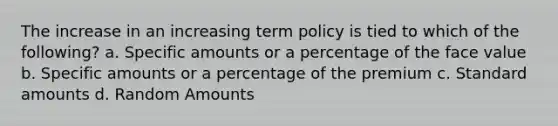 The increase in an increasing term policy is tied to which of the following? a. Specific amounts or a percentage of the face value b. Specific amounts or a percentage of the premium c. Standard amounts d. Random Amounts