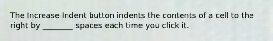 The Increase Indent button indents the contents of a cell to the right by ________ spaces each time you click it.