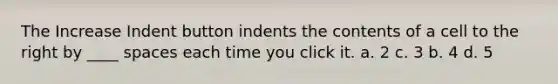 The Increase Indent button indents the contents of a cell to the right by ____ spaces each time you click it. a. 2 c. 3 b. 4 d. 5