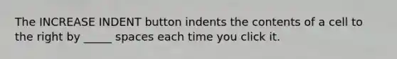 The INCREASE INDENT button indents the contents of a cell to the right by _____ spaces each time you click it.