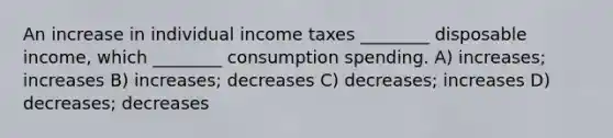 An increase in individual income taxes ________ disposable income, which ________ consumption spending. A) increases; increases B) increases; decreases C) decreases; increases D) decreases; decreases