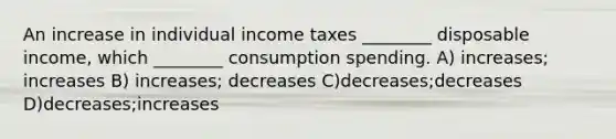 An increase in individual income taxes ________ disposable income, which ________ consumption spending. A) increases; increases B) increases; decreases C)decreases;decreases D)decreases;increases