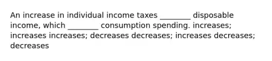 An increase in individual income taxes ________ disposable income, which ________ consumption spending. increases; increases increases; decreases decreases; increases decreases; decreases