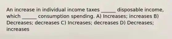 An increase in individual income taxes ______ disposable income, which ______ consumption spending. A) Increases; increases B) Decreases; decreases C) Increases; decreases D) Decreases; increases