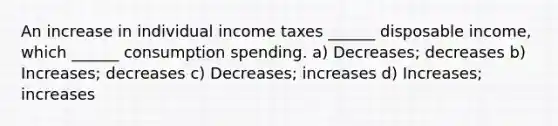 An increase in individual income taxes ______ disposable income, which ______ consumption spending. a) Decreases; decreases b) Increases; decreases c) Decreases; increases d) Increases; increases