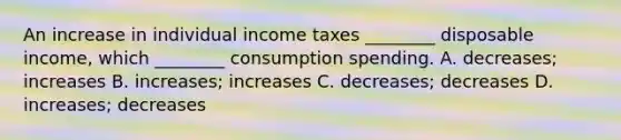 An increase in individual income taxes​ ________ disposable​ income, which​ ________ consumption spending. A. ​decreases; increases B. ​increases; increases C. ​decreases; decreases D. ​increases; decreases