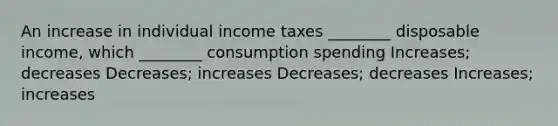 An increase in individual income taxes ________ disposable income, which ________ consumption spending Increases; decreases Decreases; increases Decreases; decreases Increases; increases