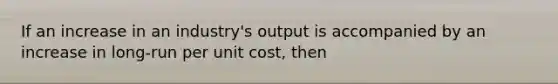 If an increase in an industry's output is accompanied by an increase in long-run per unit cost, then