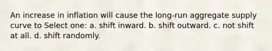 An increase in inflation will cause the long-run aggregate supply curve to Select one: a. shift inward. b. shift outward. c. not shift at all. d. shift randomly.