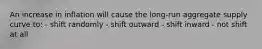 An increase in inflation will cause the long-run aggregate supply curve to: - shift randomly - shift outward - shift inward - not shift at all