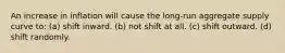An increase in inflation will cause the long-run aggregate supply curve to: (a) shift inward. (b) not shift at all. (c) shift outward. (d) shift randomly.