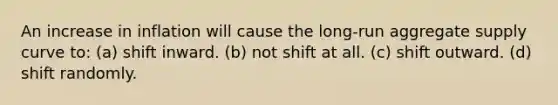 An increase in inflation will cause the long-run aggregate supply curve to: (a) shift inward. (b) not shift at all. (c) shift outward. (d) shift randomly.