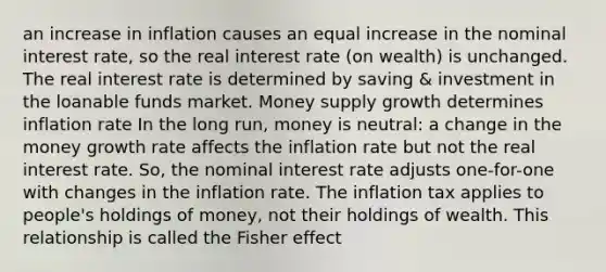 an increase in inflation causes an equal increase in the nominal interest rate, so the real interest rate (on wealth) is unchanged. The real interest rate is determined by saving & investment in the loanable funds market. Money supply growth determines inflation rate In the long run, money is neutral: a change in the money growth rate affects the inflation rate but not the real interest rate. So, the nominal interest rate adjusts one-for-one with changes in the inflation rate. The inflation tax applies to people's holdings of money, not their holdings of wealth. This relationship is called the Fisher effect