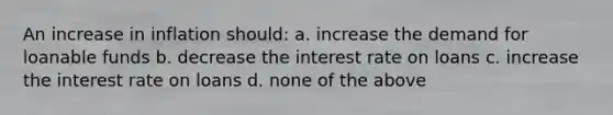 An increase in inflation should: a. increase the demand for loanable funds b. decrease the interest rate on loans c. increase the interest rate on loans d. none of the above