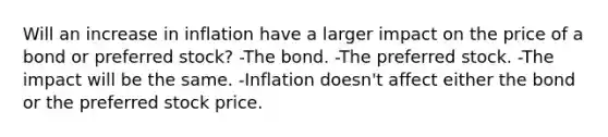 Will an increase in inflation have a larger impact on the price of a bond or preferred stock? -The bond. -The preferred stock. -The impact will be the same. -Inflation doesn't affect either the bond or the preferred stock price.