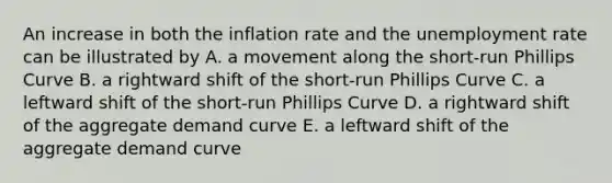 An increase in both the inflation rate and the unemployment rate can be illustrated by A. a movement along the short-run Phillips Curve B. a rightward shift of the short-run Phillips Curve C. a leftward shift of the short-run Phillips Curve D. a rightward shift of the aggregate demand curve E. a leftward shift of the aggregate demand curve