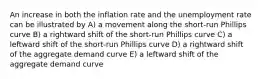 An increase in both the inflation rate and the unemployment rate can be illustrated by A) a movement along the short-run Phillips curve B) a rightward shift of the short-run Phillips curve C) a leftward shift of the short-run Phillips curve D) a rightward shift of the aggregate demand curve E) a leftward shift of the aggregate demand curve