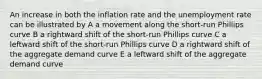 An increase in both the inflation rate and the unemployment rate can be illustrated by A a movement along the short-run Phillips curve B a rightward shift of the short-run Phillips curve C a leftward shift of the short-run Phillips curve D a rightward shift of the aggregate demand curve E a leftward shift of the aggregate demand curve