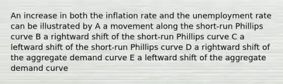 An increase in both the inflation rate and the <a href='https://www.questionai.com/knowledge/kh7PJ5HsOk-unemployment-rate' class='anchor-knowledge'>unemployment rate</a> can be illustrated by A a movement along the short-run Phillips curve B a rightward shift of the short-run Phillips curve C a leftward shift of the short-run Phillips curve D a rightward shift of the aggregate demand curve E a leftward shift of the aggregate demand curve