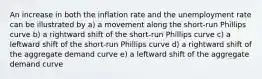 An increase in both the inflation rate and the unemployment rate can be illustrated by a) a movement along the short-run Phillips curve b) a rightward shift of the short-run Phillips curve c) a leftward shift of the short-run Phillips curve d) a rightward shift of the aggregate demand curve e) a leftward shift of the aggregate demand curve