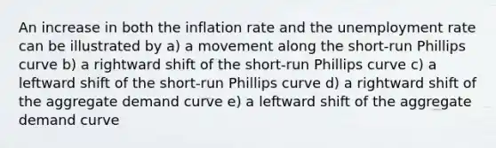 An increase in both the inflation rate and the <a href='https://www.questionai.com/knowledge/kh7PJ5HsOk-unemployment-rate' class='anchor-knowledge'>unemployment rate</a> can be illustrated by a) a movement along the short-run Phillips curve b) a rightward shift of the short-run Phillips curve c) a leftward shift of the short-run Phillips curve d) a rightward shift of the aggregate demand curve e) a leftward shift of the aggregate demand curve