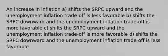 An increase in inflation a) shifts the SRPC upward and the unemployment inflation trade-off is less favorable b) shifts the SRPC downward and the unemployment inflation trade-off is more favorable c) shifts the SRPC upward and the unemployment inflation trade-off is more favorable d) shifts the SRPC downward and the unemployment inflation trade-off is less favorable