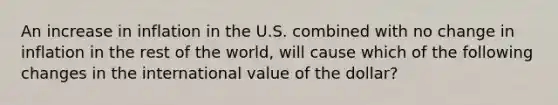 An increase in inflation in the U.S. combined with no change in inflation in the rest of the world, will cause which of the following changes in the international value of the dollar?