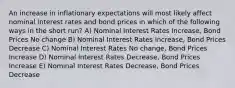 An increase in inflationary expectations will most likely affect nominal interest rates and bond prices in which of the following ways in the short run? A) Nominal Interest Rates Increase, Bond Prices No change B) Nominal Interest Rates Increase, Bond Prices Decrease C) Nominal Interest Rates No change, Bond Prices Increase D) Nominal Interest Rates Decrease, Bond Prices Increase E) Nominal Interest Rates Decrease, Bond Prices Decrease