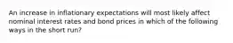 An increase in inflationary expectations will most likely affect nominal interest rates and bond prices in which of the following ways in the short run?