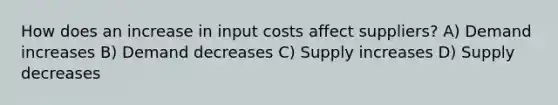 How does an increase in input costs affect suppliers? A) Demand increases B) Demand decreases C) Supply increases D) Supply decreases