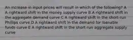 An increase in input prices will result in which of the following? A A rightward shift in the money supply curve B A rightward shift in the aggregate demand curve C A rightward shift in the short-run Phillips curve D A rightward shift in the demand for loanable funds curve E A rightward shift in the short-run aggregate supply curve