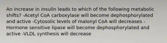 An increase in insulin leads to which of the following metabolic shifts? -Acetyl CoA carboxylase will become dephosphorylated and active -Cytosolic levels of malonyl CoA will decreases -Hormone sensitive lipase will become dephosphorylated and active -VLDL synthesis will decrease