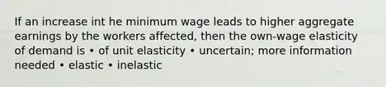 If an increase int he minimum wage leads to higher aggregate earnings by the workers affected, then the own-wage elasticity of demand is • of unit elasticity • uncertain; more information needed • elastic • inelastic