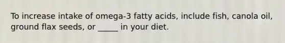 To increase intake of omega-3 fatty acids, include fish, canola oil, ground flax seeds, or _____ in your diet.