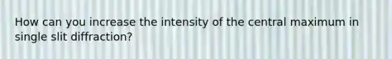 How can you increase the intensity of the central maximum in single slit diffraction?