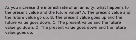 As you increase the interest rate of an annuity, what happens to the present value and the future value? A. The present value and the future value go up. B. The present value goes up and the future value goes down. C. The present value and the future value go down. D. The present value goes down and the future value goes up.