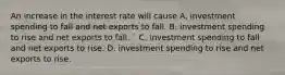 An increase in the interest rate will cause A. investment spending to fall and net exports to fall. B. investment spending to rise and net exports to fall. ​` C. investment spending to fall and net exports to rise. D. investment spending to rise and net exports to rise.