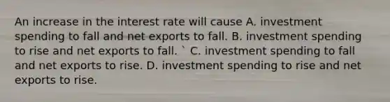 An increase in the interest rate will cause A. investment spending to fall and net exports to fall. B. investment spending to rise and net exports to fall. ​` C. investment spending to fall and net exports to rise. D. investment spending to rise and net exports to rise.