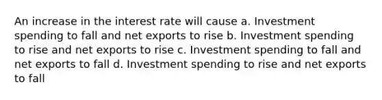 An increase in the interest rate will cause a. Investment spending to fall and net exports to rise b. Investment spending to rise and net exports to rise c. Investment spending to fall and net exports to fall d. Investment spending to rise and net exports to fall