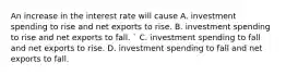 An increase in the interest rate will cause A. investment spending to rise and net exports to rise. B. investment spending to rise and net exports to fall. ​` C. investment spending to fall and net exports to rise. D. investment spending to fall and net exports to fall.