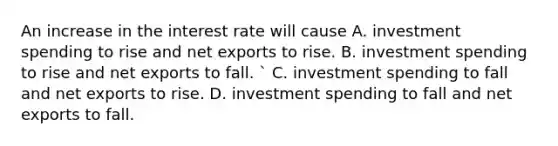 An increase in the interest rate will cause A. investment spending to rise and net exports to rise. B. investment spending to rise and net exports to fall. ​` C. investment spending to fall and net exports to rise. D. investment spending to fall and net exports to fall.