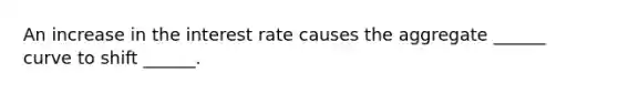 An increase in the interest rate causes the aggregate ______ curve to shift ______.
