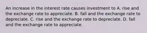 An increase in the interest rate causes investment to A. rise and the exchange rate to appreciate. B. fall and the exchange rate to depreciate. C. rise and the exchange rate to depreciate. D. fall and the exchange rate to appreciate.