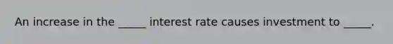 An increase in the _____ interest rate causes investment to _____.