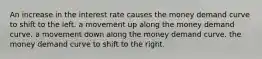 An increase in the interest rate causes the money demand curve to shift to the left. a movement up along the money demand curve. a movement down along the money demand curve. the money demand curve to shift to the right.