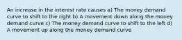 An increase in the interest rate causes a) The money demand curve to shift to the right b) A movement down along the money demand curve c) The money demand curve to shift to the left d) A movement up along the money demand curve