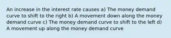 An increase in the interest rate causes a) The money demand curve to shift to the right b) A movement down along the money demand curve c) The money demand curve to shift to the left d) A movement up along the money demand curve