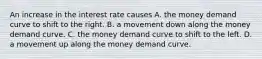 An increase in the interest rate causes A. the money demand curve to shift to the right. B. a movement down along the money demand curve. C. the money demand curve to shift to the left. D. a movement up along the money demand curve.