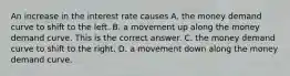 An increase in the interest rate causes A. the money demand curve to shift to the left. B. a movement up along the money demand curve. This is the correct answer. C. the money demand curve to shift to the right. D. a movement down along the money demand curve.