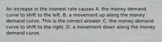 An increase in the interest rate causes A. the money demand curve to shift to the left. B. a movement up along the money demand curve. This is the correct answer. C. the money demand curve to shift to the right. D. a movement down along the money demand curve.